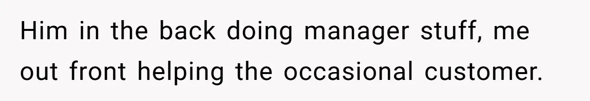 Him in the back doing manager stuff, me out front helping the occasional customer.