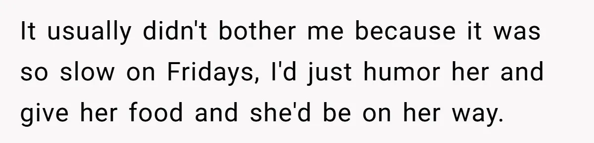 It usually didn't bother me because it was so slow on Fridays, I'd just humor her and give her food and she'd be on her way.