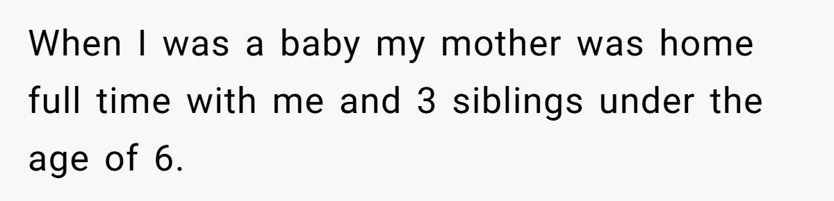 When I was a baby my mother was home full time with me and 3 siblings under the age of 6.