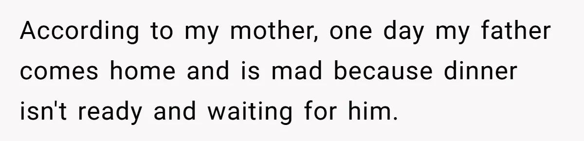 According to my mother, one day my father comes home and is mad because dinner isn't ready and waiting for him.