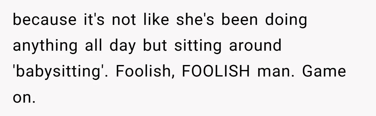 because it's not like she's been doing anything all day but sitting around 'babysitting'. Foolish, FOOLISH man. Game on.