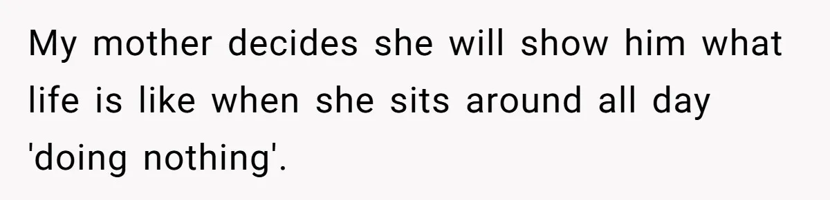 My mother decides she will show him what life is like when she sits around all day 'doing nothing'.