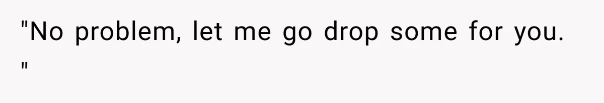 "No problem, let me go drop some for you. "