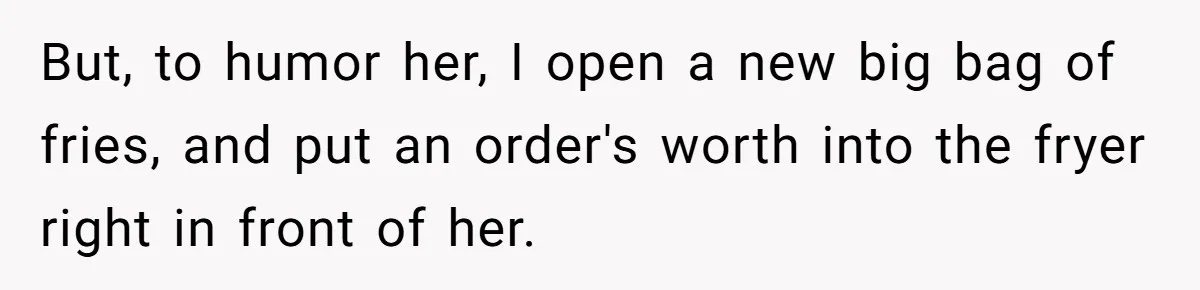 But, to humor her, I open a new big bag of fries, and put an order's worth into the fryer right in front of her.