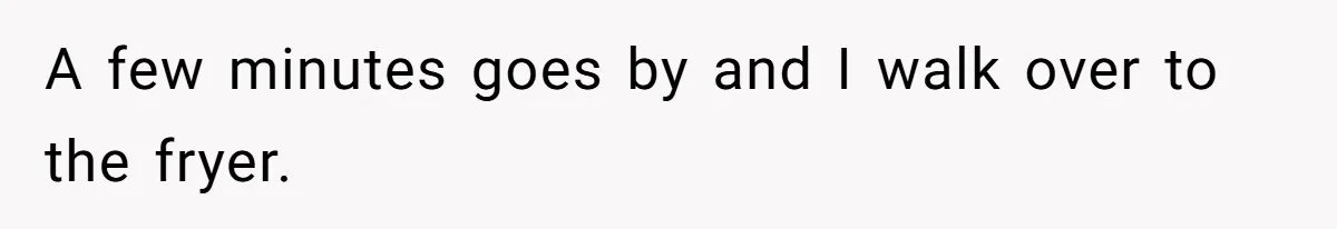 A few minutes goes by and I walk over to the fryer.