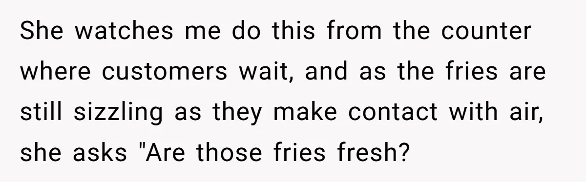 She watches me do this from the counter where customers wait, and as the fries are still sizzling as they make contact with air, she asks "Are those fries fresh?