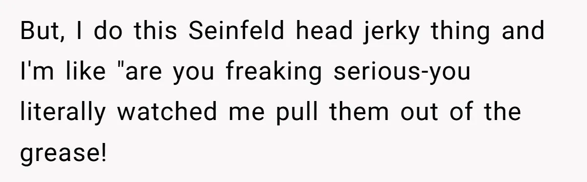 But, I do this Seinfeld head jerky thing and I'm like "are you freaking serious-you literally watched me pull them out of the grease!