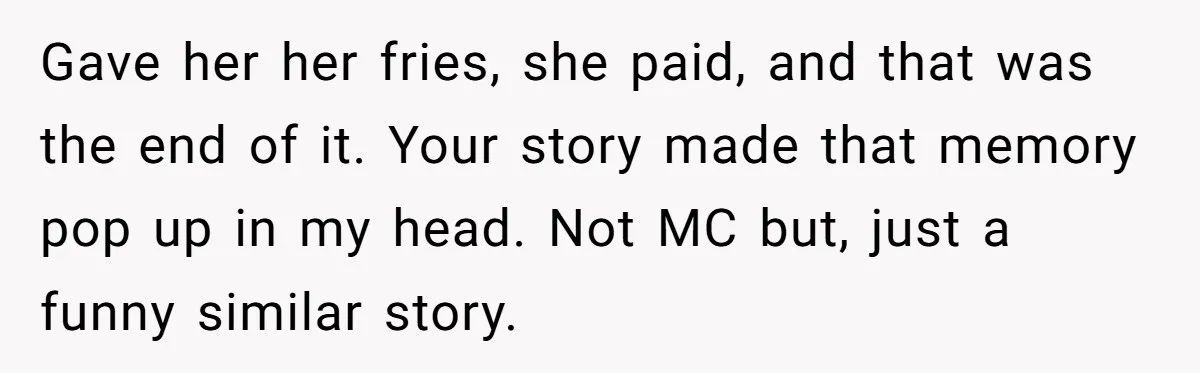 Gave her her fries, she paid, and that was the end of it. Your story made that memory pop up in my head. Not MC but, just a funny similar...