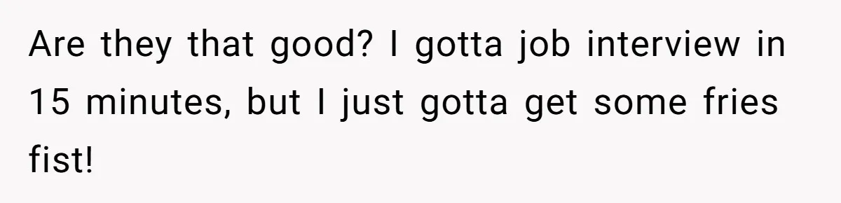 Are they that good? I gotta job interview in 15 minutes, but I just gotta get some fries fist!