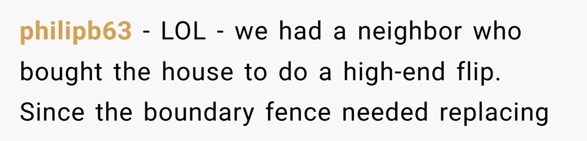 philipb63 - LOL - we had a neighbor who bought the house to do a high-end flip. Since the boundary fence needed replacing