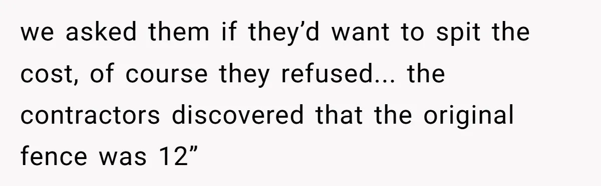 we asked them if they’d want to spit the cost, of course they refused... the contractors discovered that the original fence was 12”