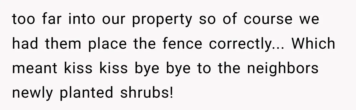 too far into our property so of course we had them place the fence correctly... Which meant kiss kiss bye bye to the neighbors newly planted shrubs!