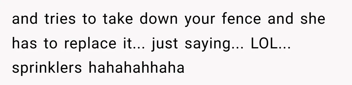 and tries to take down your fence and she has to replace it... just saying... LOL... sprinklers hahahahhaha