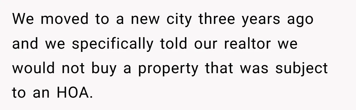 We moved to a new city three years ago and we specifically told our realtor we would not buy a property that was subject to an HOA.