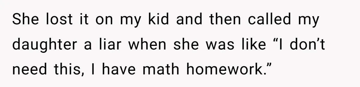 She lost it on my kid and then called my daughter a liar when she was like “I don’t need this, I have math homework.”