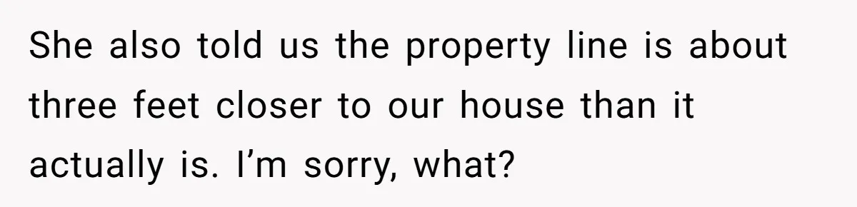 She also told us the property line is about three feet closer to our house than it actually is. I’m sorry, what?