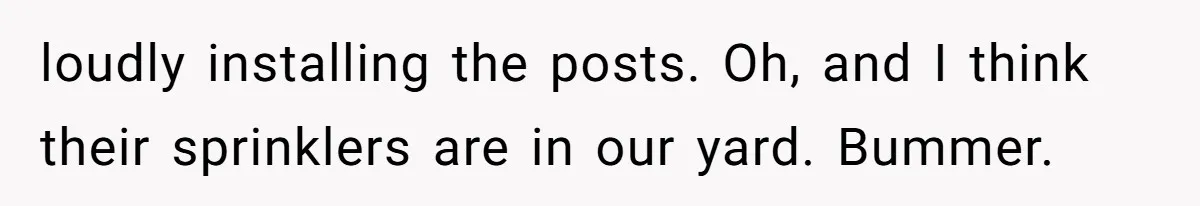 loudly installing the posts. Oh, and I think their sprinklers are in our yard. Bummer.