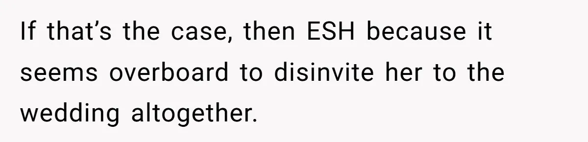 If that’s the case, then ESH because it seems overboard to disinvite her to the wedding altogether.