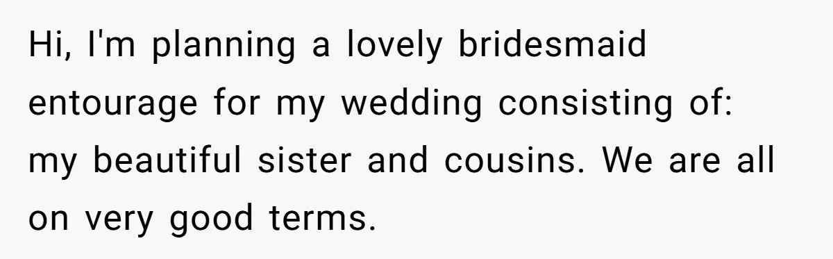Hi, I'm planning a lovely bridesmaid entourage for my wedding consisting of: my beautiful sister and cousins. We are all on very good terms.