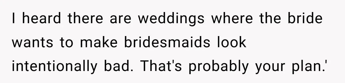 I heard there are weddings where the bride wants to make bridesmaids look intentionally bad. That's probably your plan.'