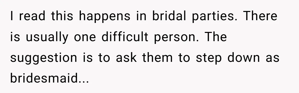 I read this happens in bridal parties. There is usually one difficult person. The suggestion is to ask them to step down as bridesmaid...