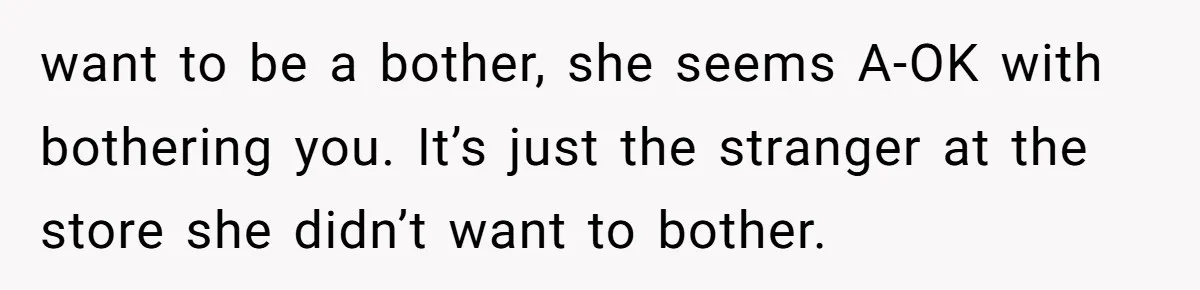 want to be a bother, she seems A-OK with bothering you. It’s just the stranger at the store she didn’t want to bother.