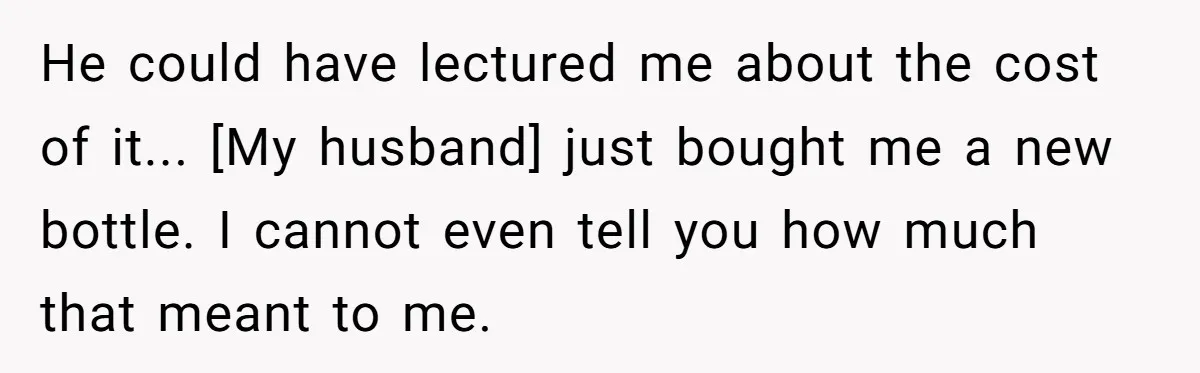 He could have lectured me about the cost of it... [My husband] just bought me a new bottle. I cannot even tell you how much that meant to me.