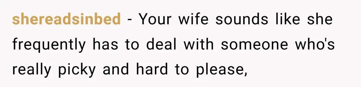 shereadsinbed - Your wife sounds like she frequently has to deal with someone who's really picky and hard to please,