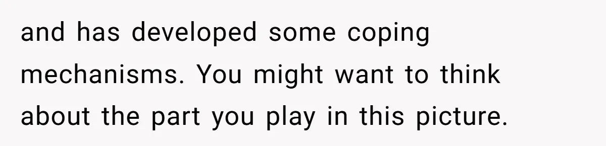 and has developed some coping mechanisms. You might want to think about the part you play in this picture.