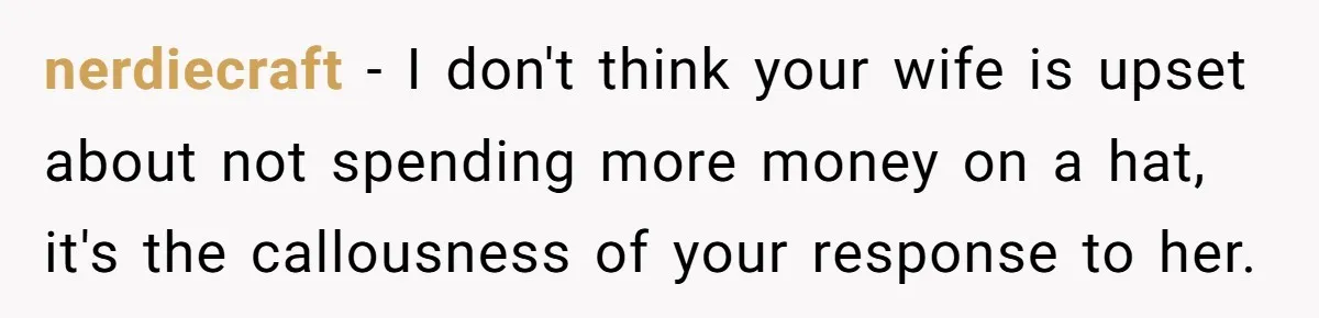 nerdiecraft - I don't think your wife is upset about not spending more money on a hat, it's the callousness of your response to her.