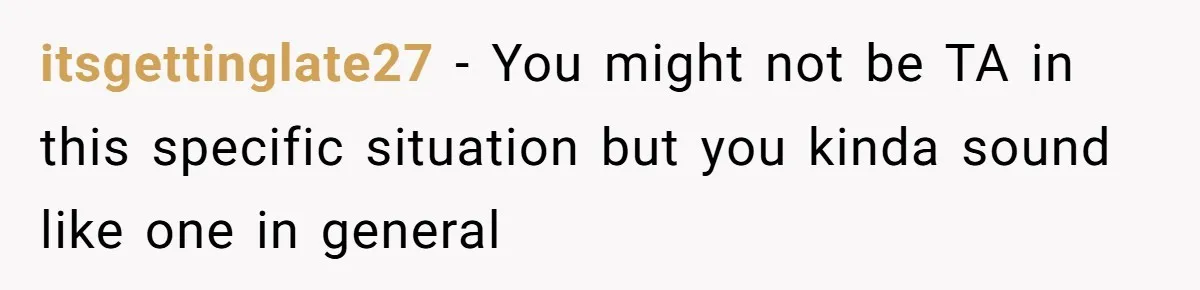 itsgettinglate27 - You might not be TA in this specific situation but you kinda sound like one in general