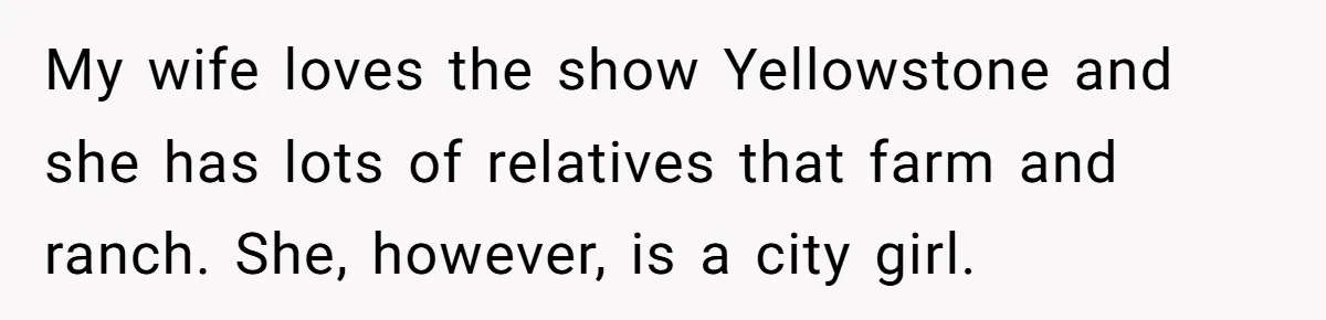 My wife loves the show Yellowstone and she has lots of relatives that farm and ranch. She, however, is a city girl.