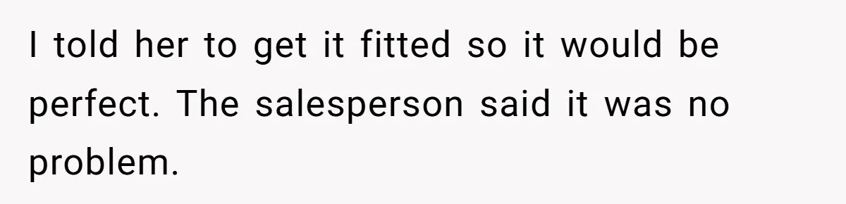 I told her to get it fitted so it would be perfect. The salesperson said it was no problem.