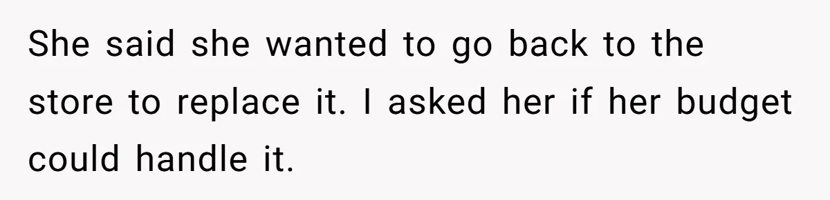 She said she wanted to go back to the store to replace it. I asked her if her budget could handle it.