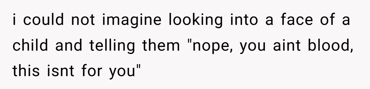 i could not imagine looking into a face of a child and telling them "nope, you aint blood, this isnt for you"