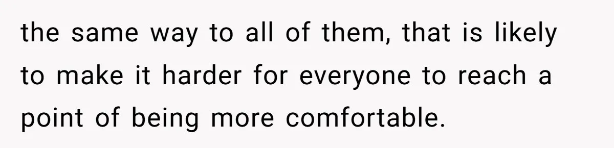 the same way to all of them, that is likely to make it harder for everyone to reach a point of being more comfortable.