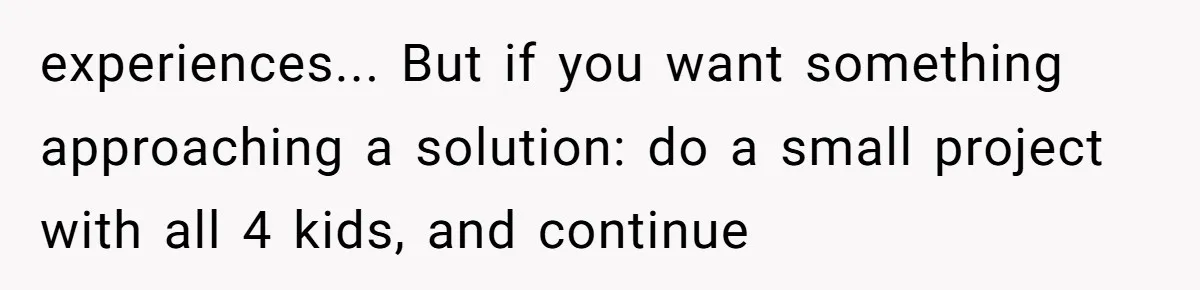 experiences... But if you want something approaching a solution: do a small project with all 4 kids, and continue