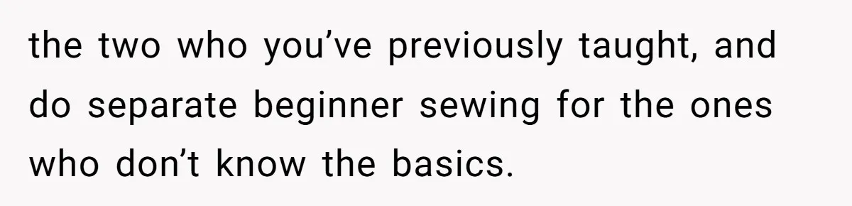 the two who you’ve previously taught, and do separate beginner sewing for the ones who don’t know the basics.