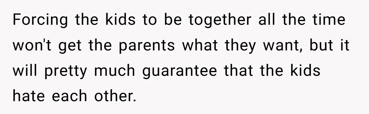 Forcing the kids to be together all the time won't get the parents what they want, but it will pretty much guarantee that the kids hate each other.