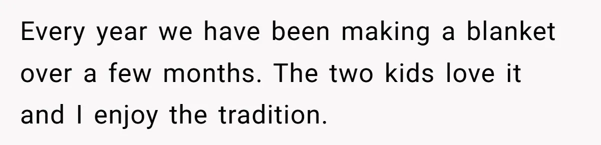 Every year we have been making a blanket over a few months. The two kids love it and I enjoy the tradition.