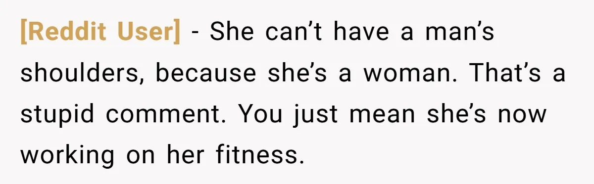 [Reddit User] - She can’t have a man’s shoulders, because she’s a woman. That’s a stupid comment. You just mean she’s now working on her fitness.