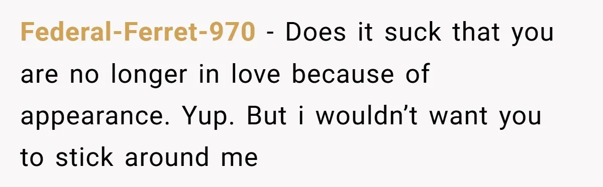Federal-Ferret-970 - Does it suck that you are no longer in love because of appearance. Yup. But i wouldn’t want you to stick around me