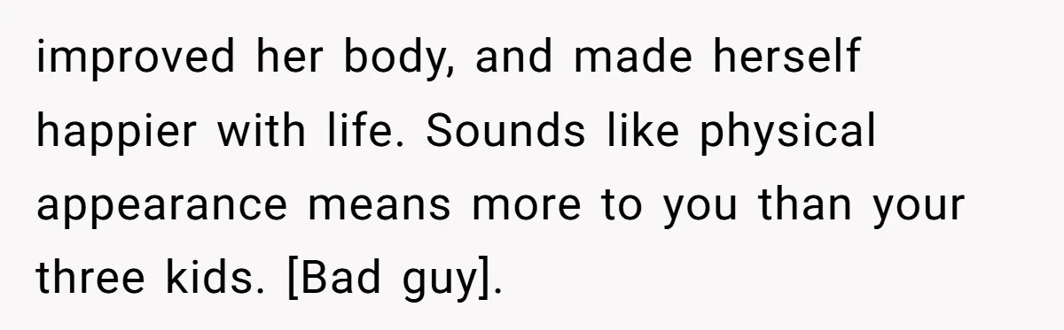 improved her body, and made herself happier with life. Sounds like physical appearance means more to you than your three kids. [Bad guy].