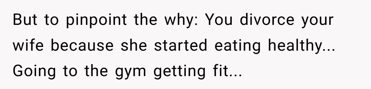But to pinpoint the why: You divorce your wife because she started eating healthy... Going to the gym getting fit...