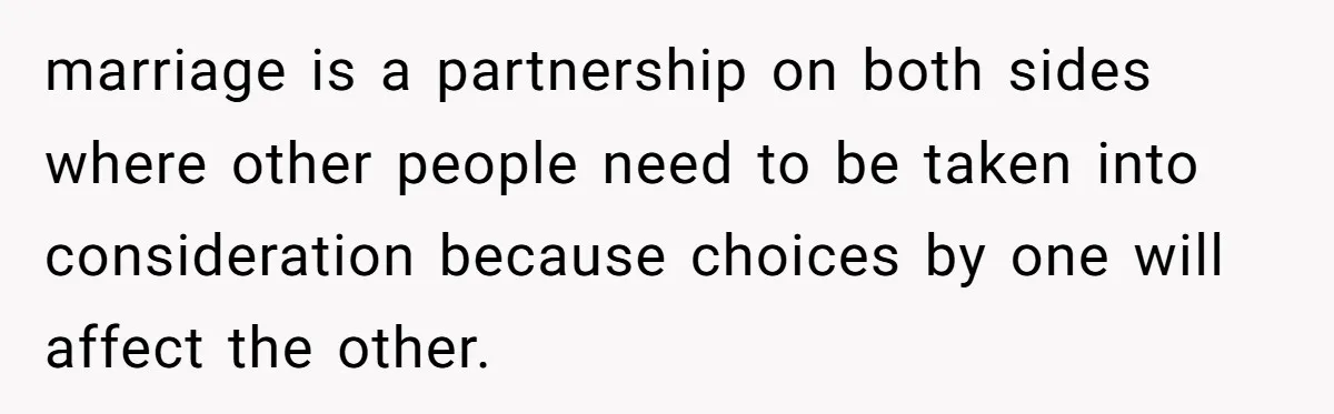 marriage is a partnership on both sides where other people need to be taken into consideration because choices by one will affect the other.
