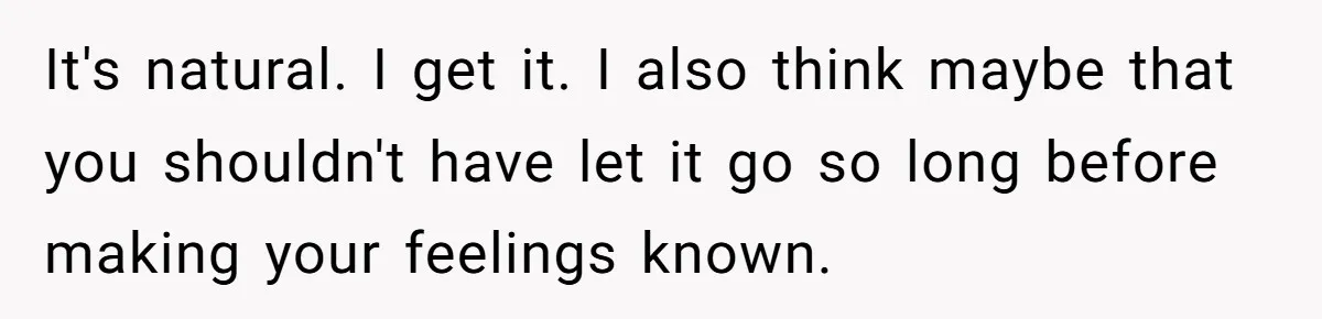 It's natural. I get it. I also think maybe that you shouldn't have let it go so long before making your feelings known.