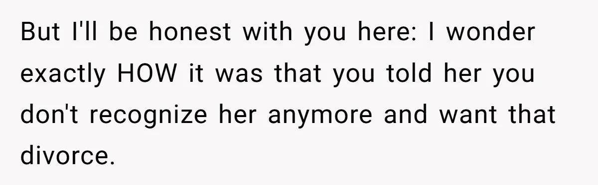But I'll be honest with you here: I wonder exactly HOW it was that you told her you don't recognize her anymore and want that divorce.