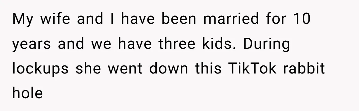 My wife and I have been married for 10 years and we have three kids. During lockups she went down this TikTok rabbit hole