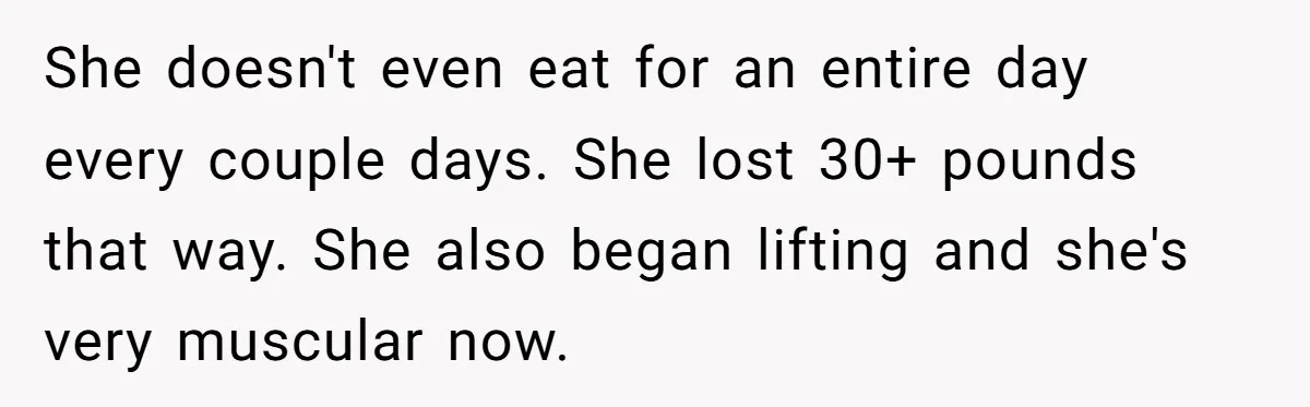 She doesn't even eat for an entire day every couple days. She lost 30+ pounds that way. She also began lifting and she's very muscular now.