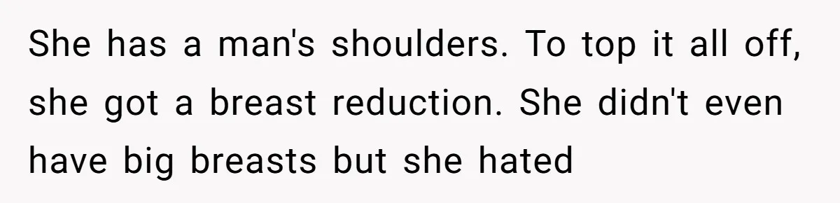 She has a man's shoulders. To top it all off, she got a breast reduction. She didn't even have big breasts but she hated